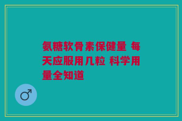 氨糖软骨素保健量 每天应服用几粒 科学用量全知道