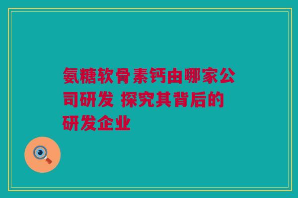 氨糖软骨素钙由哪家公司研发 探究其背后的研发企业
