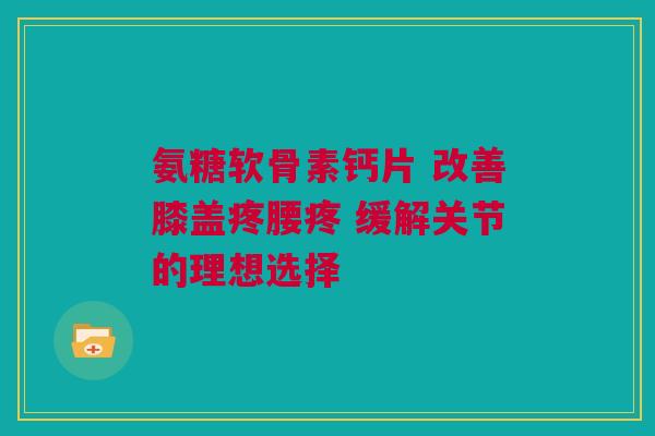 氨糖软骨素钙片 改善膝盖疼腰疼 缓解关节的理想选择