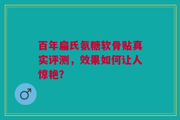 百年扁氏氨糖软骨贴真实评测，效果如何让人惊艳？