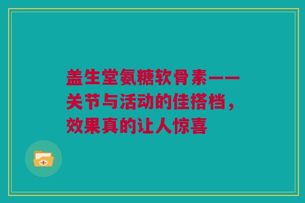 盖生堂氨糖软骨素——关节与活动的佳搭档，效果真的让人惊喜