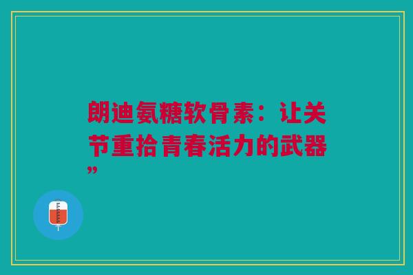 朗迪氨糖软骨素：让关节重拾青春活力的武器”