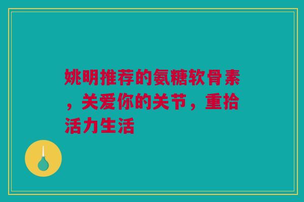 姚明推荐的氨糖软骨素，关爱你的关节，重拾活力生活