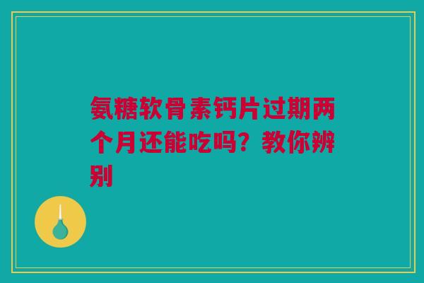 氨糖软骨素钙片过期两个月还能吃吗？教你辨别