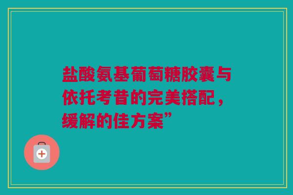 盐酸氨基葡萄糖胶囊与依托考昔的完美搭配，缓解的佳方案”