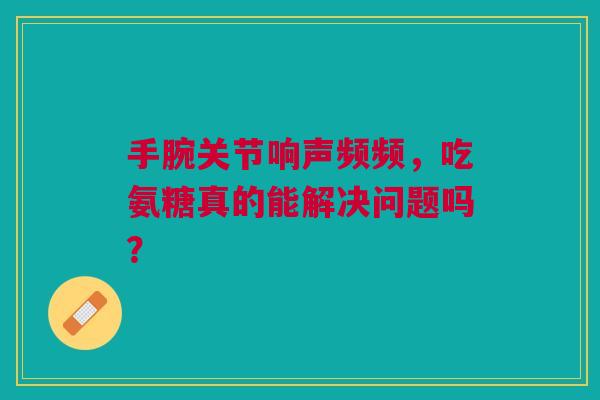 手腕关节响声频频，吃氨糖真的能解决问题吗？