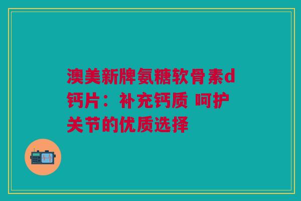 澳美新牌氨糖软骨素d钙片：补充钙质 呵护关节的优质选择