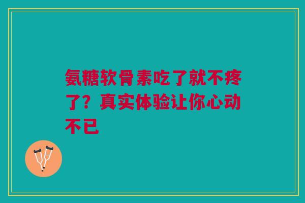氨糖软骨素吃了就不疼了？真实体验让你心动不已