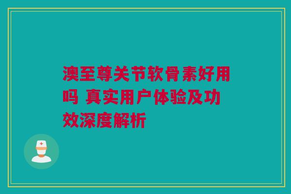 澳至尊关节软骨素好用吗 真实用户体验及功效深度解析