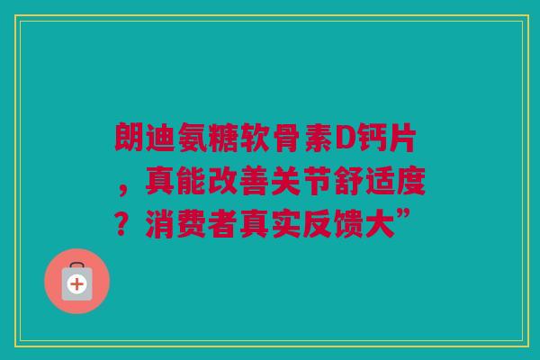 朗迪氨糖软骨素D钙片，真能改善关节舒适度？消费者真实反馈大”