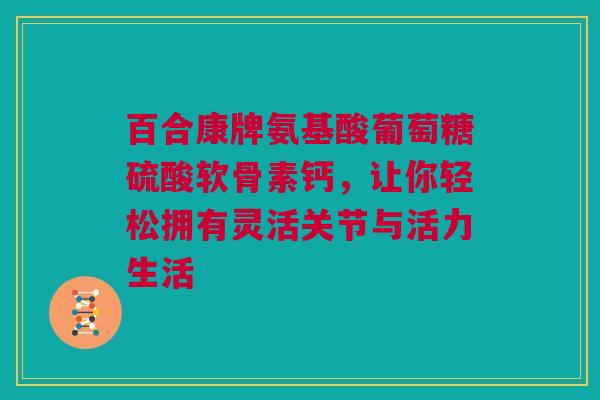 百合康牌氨基酸葡萄糖硫酸软骨素钙，让你轻松拥有灵活关节与活力生活