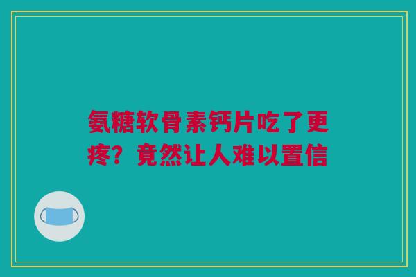 氨糖软骨素钙片吃了更疼？竟然让人难以置信