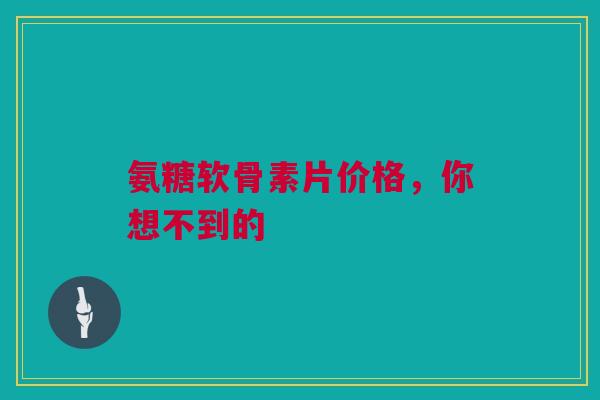 氨糖软骨素片价格，你想不到的