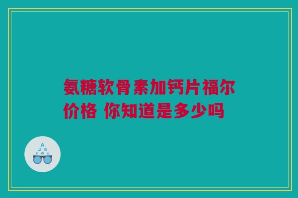 氨糖软骨素加钙片福尔价格 你知道是多少吗