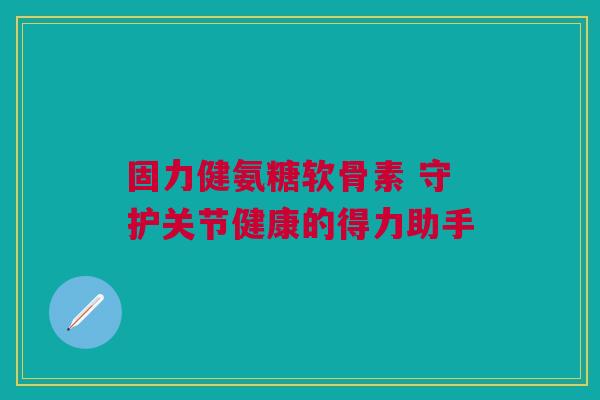 固力健氨糖软骨素 守护关节健康的得力助手