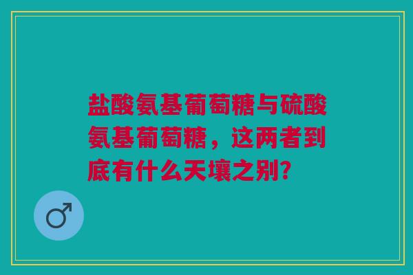盐酸氨基葡萄糖与硫酸氨基葡萄糖，这两者到底有什么天壤之别？