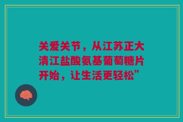 关爱关节，从江苏正大清江盐酸氨基葡萄糖片开始，让生活更轻松”
