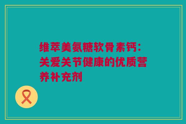 维萃美氨糖软骨素钙：关爱关节健康的优质营养补充剂