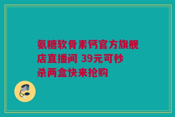 氨糖软骨素钙官方旗舰店直播间 39元可秒杀两盒快来抢购