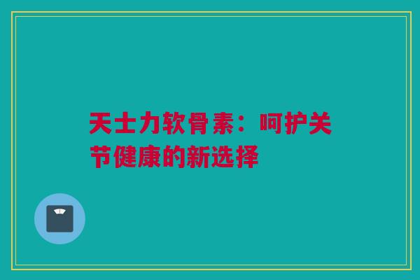 天士力软骨素：呵护关节健康的新选择