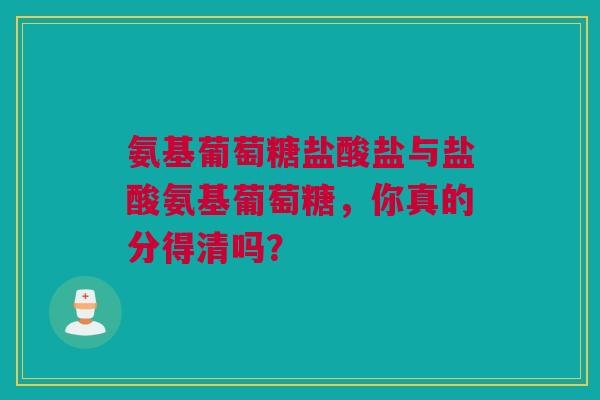 氨基葡萄糖盐酸盐与盐酸氨基葡萄糖，你真的分得清吗？