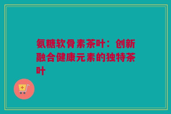 氨糖软骨素茶叶：创新融合健康元素的独特茶叶
