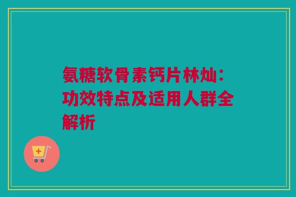氨糖软骨素钙片林灿：功效特点及适用人群全解析
