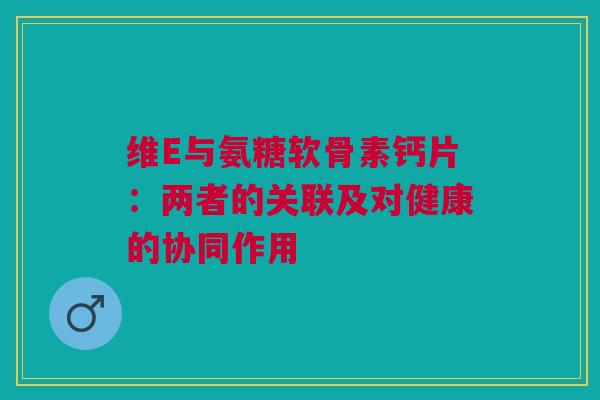 维E与氨糖软骨素钙片：两者的关联及对健康的协同作用