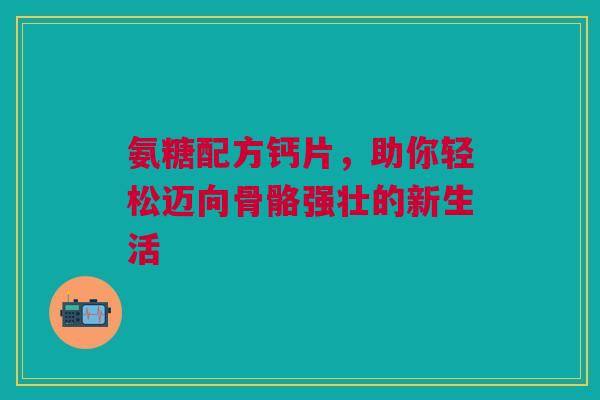 氨糖配方钙片，助你轻松迈向骨骼强壮的新生活