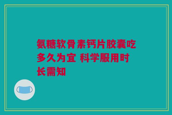 氨糖软骨素钙片胶囊吃多久为宜 科学服用时长需知