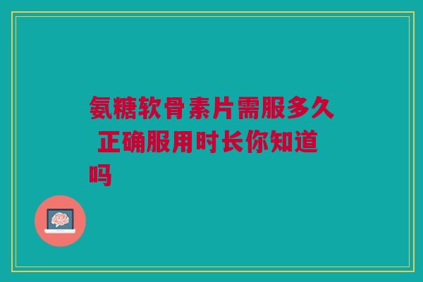 氨糖软骨素片需服多久 正确服用时长你知道吗