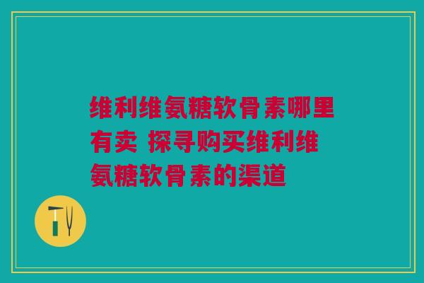 维利维氨糖软骨素哪里有卖 探寻购买维利维氨糖软骨素的渠道