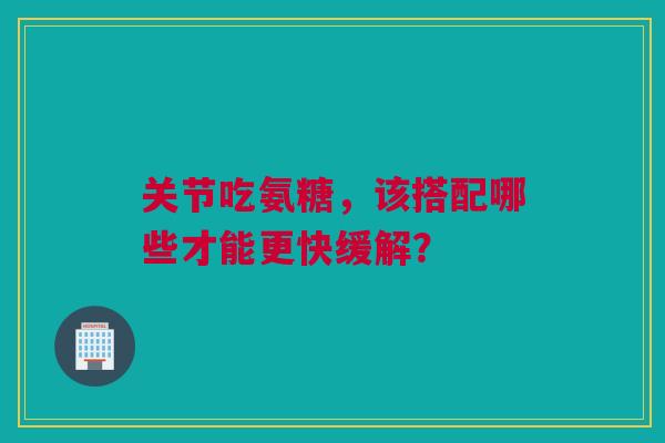 关节吃氨糖，该搭配哪些才能更快缓解？