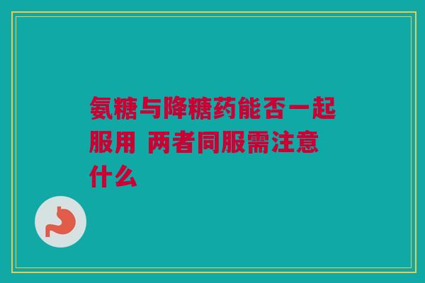 氨糖与降糖药能否一起服用 两者同服需注意什么