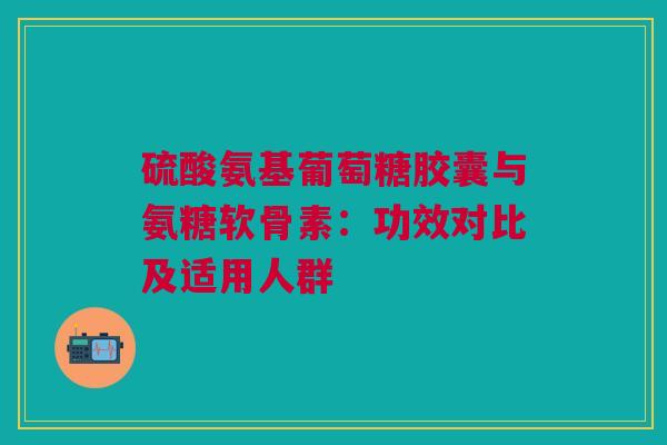 硫酸氨基葡萄糖胶囊与氨糖软骨素：功效对比及适用人群