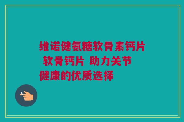 维诺健氨糖软骨素钙片 软骨钙片 助力关节健康的优质选择