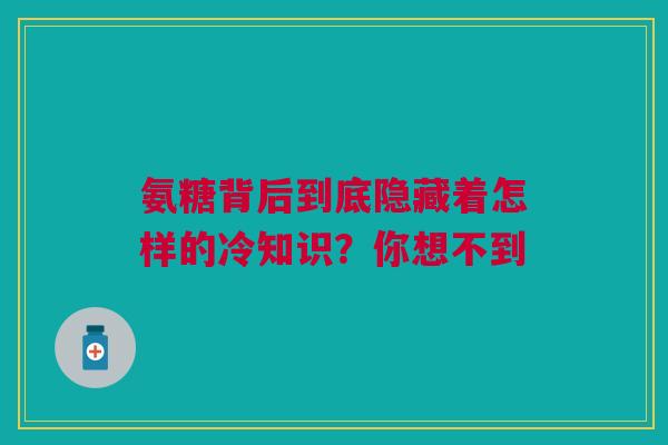 氨糖背后到底隐藏着怎样的冷知识？你想不到