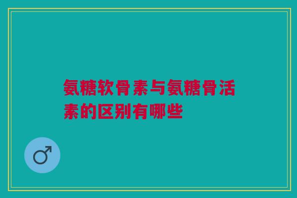 氨糖软骨素与氨糖骨活素的区别有哪些