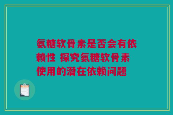 氨糖软骨素是否会有依赖性 探究氨糖软骨素使用的潜在依赖问题