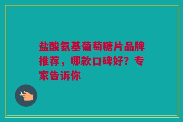 盐酸氨基葡萄糖片品牌推荐，哪款口碑好？专家告诉你