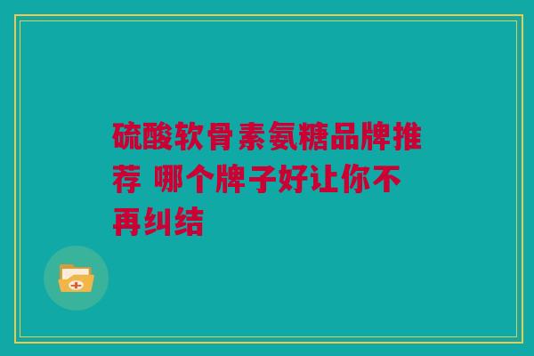 硫酸软骨素氨糖品牌推荐 哪个牌子好让你不再纠结