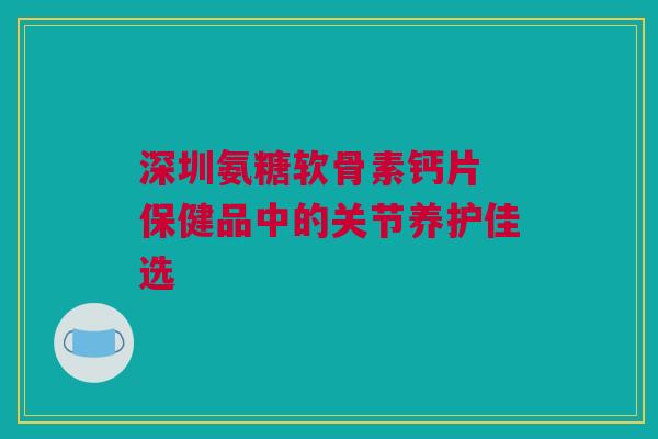 深圳氨糖软骨素钙片 保健品中的关节养护佳选