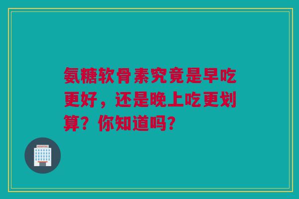 氨糖软骨素究竟是早吃更好，还是晚上吃更划算？你知道吗？