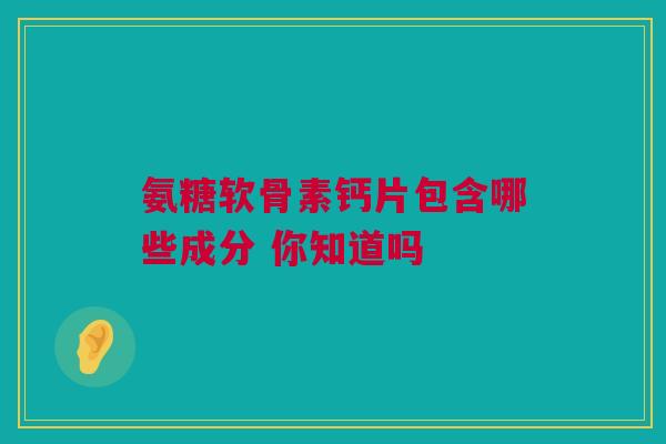 氨糖软骨素钙片包含哪些成分 你知道吗