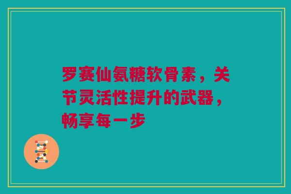 罗赛仙氨糖软骨素，关节灵活性提升的武器，畅享每一步