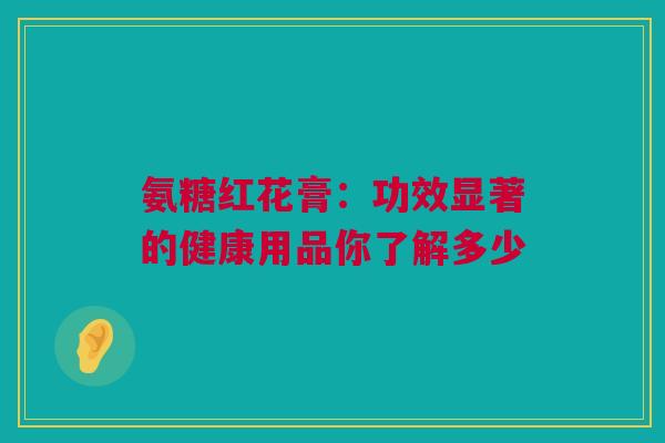 氨糖红花膏：功效显著的健康用品你了解多少