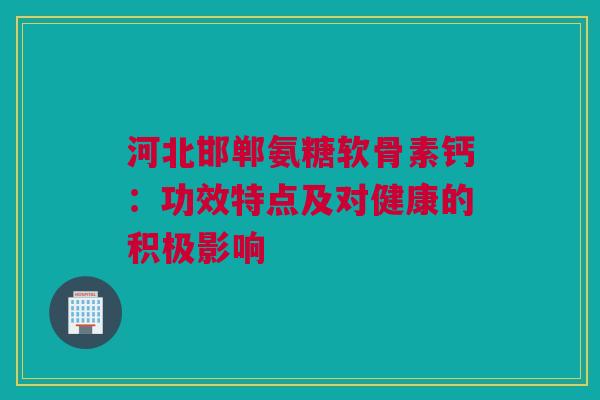 河北邯郸氨糖软骨素钙：功效特点及对健康的积极影响
