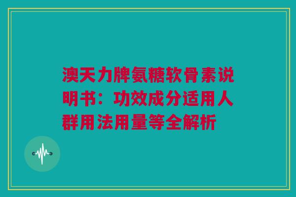 澳天力牌氨糖软骨素说明书：功效成分适用人群用法用量等全解析