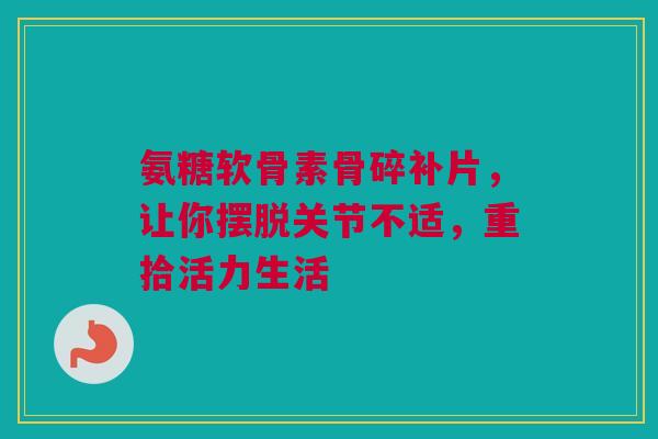 氨糖软骨素骨碎补片，让你摆脱关节不适，重拾活力生活