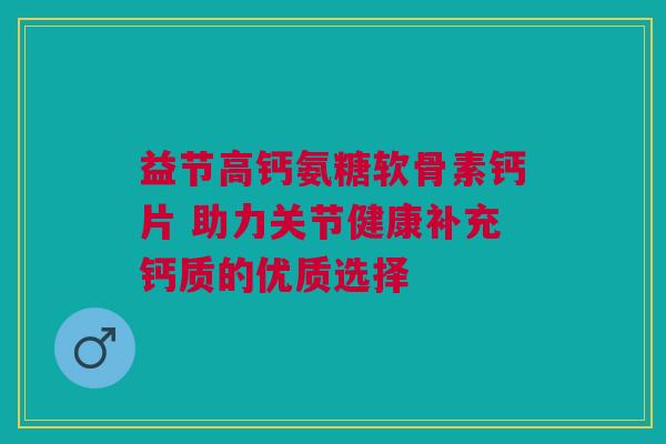 益节高钙氨糖软骨素钙片 助力关节健康补充钙质的优质选择